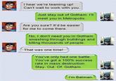 I hear we're teaming up! Can't wait to work with you. Just stay out of Gotham. I'lI meet you in Metropolis Are you sure? It'd be easier for me to come there. No, I don't need you in Gotham smashing through buildings and killing thousands of people. That was one time! You've only had one battle. "You've got a 100% success rate in mass destruction. Stay. Out. Of. Gotham. I'm Batman