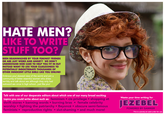 jezebel HATE MEN? LIKE TO WRITE STUFF TOO? BEEN BRAINWASHED BY YOUR FEMINIST FRIENDS OR ARE JUST WEIRD AND ANGRY? WE DON'T UNDERSTAND NOR CARE TO HELP YOU FIT IN BUT INSTEAD WANT TO USE YOUR CLUELESSNESS TO POTENTIALLY INDOCTRINATE THOUSANDS OF OTHER INNOCENT LITTLE GIRLS LIKE YOU ONLINE! Embrace your skewed view of the world and join a community of bitter resentful women who dress terribly and talk about sex although they only had awkward sex once in high school..just like youl S. Talk with one of our desperate editors about which one of our many broad exciting topics you could write about such as: feminism cis privilege shopping at thrift stores banning words burning bras female celebrity Waste your time writing for JEZEBEL orship fighting the patriarchy Beyoncé obscure semi-famous feminists reproductive rights slut-shaming and much more! POWERED BY GAWKER This is a parody ad used under fair use