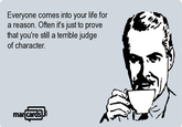 Everyone comes into vour life for a reason. Often it's just to prove that you're still a terrible judge of character ma