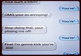Your such a bitch! You're OMG your so annoying! You're* Stop doing that, your pissing me off! You're* Fine! I'm gonna kick you're ass!