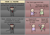 YOUR vs. YOU'RE Hello, folks! Grammar Nazi here telling you that "your is only ever possessive: Hey, here's your book back... Thank you. I banged your mother last night. Good...whereas "you're" is only ever a contraction of you are." Let's continue our example! You're dumb. My mom's been dead for years. You're right. Here's your shovel back