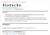 Definition of listicle in English: listicle Line breaks: listlicle Pronunciation:/istrk(a)l/ NOUN An article on the Internet presented in the form of a numbered or bullet-pointed list 'a recent BuzzFeed listicle called '21 Pictures That Will Restore Your Faith in Humanity' has attracted more than 13 million views Origin early 21st century. blend of listand article. Definition of listicle in The US English dictionary