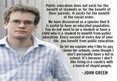 Public education does not exist for the benefit of students or for the benefit of their parents. It exists for the benefit of the social order. We have discovered as a species that it is useful to have an educated population. You do not need to be a student or have a child who is a student to benefit from public education. Every second of every day of your life, you benefit from public education. So let me explain why I like to pay taxes for schools, even though l don't personally have a kid in school: It's because I don't like living in a country with a bunch of stupid people. -JOHN GREEN