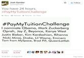 Josh Gander @joshganderl Follow You have 24 hours. #PayMyTuitionChallenge Reply Retweet ★ Favorite More #PayMyTuitionChallenge I nominate Obama, Mark Zuckerberg Oprah, Jay Z, Beyonce, Kanye West Justin Bieber, Kim Kardashian, Rihanna Nicki Minai, Drake, Lil Wayne, Eminem Tom from MySpace, Brad Pitt, QueenLatifah ETWEETSFAVORITES 11,116 6,109- 釘層閻霑悶 10:36 AM- 21 Aug 2014 Flag media