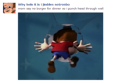 Why helo it is i jimbles notronbo mom say no burger for dinner so i punch head through wall