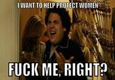 IWANT TO HELP PROTECT WOMEN F--- ME. RIGHI?