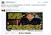 * Matt Pearce @mattdpearce Follow Here's a screengrab of that "unauthorized" Rick Perry tweet: Reply t Retweet * Favorite More Rick Perry @GovernorPerry 4m A2 pic.twitter.com/x4TXpXbcdz Hide photo わReply t3 Retweet * Favorite More IDON'T ALWAYS DRIVE DRUNK AT 3 THE LEGAL BLOOD ALCOHOL LIMIT.. BUT WHENI DO I INDICT GOV PERRY FOR CALLING ME OUTABOUT IT IAM THE MOST DRUNK DEMOCRAT IN TEXAS. THE PATRIOT POST Ritit o riotPost VOICE OF ESSENTIAL LIBERTY www.patriotpostusPatriotPost Subscribe Today! FAVORITES 85