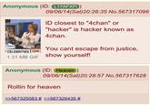 Anonymous (ID: L17AFXFI) 09/06/14(Sat)20:26:35 No.567317096 D closest to "4chan" or "hacker" is hacker known as 4chan. You cant escape from justice, 1.31 MB GIF show yourself! Anonymous (ID: Heaven) 09/06/14(Sat)20:28:57 No.567317628 Rollin for heaven >>567325083 # 567326435 #