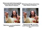 What scam artist televangelists think they'Il see when they meet Jesus in heaven.. What they will see when they meet Jesus in heaven.. "Well done, good and faithful servant." "Depart from Me, you who work iniquity...l never knew you."
