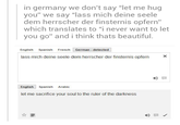 in germany we don't say "let me hug you" we say "lass mich deine seele dem herrscher der finsternis opfern" which translates to "i never want to let you go" and i think thats beautiful English Spanish French German detected lass mich deine seele dem herrscher der finsternis opfern ㄨㄧ English Spanish Arabic let me sacrifice your soul to the ruler of the darkness ☆藁