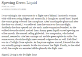 Spewing Green Liquid JUNE 10, 2007 in WEIRD PEOPLE STORIES I was waiting in the concourse for a flight out of Miami. I noticed a woman with wild eyes acting fidgety and erratically. I thought to myself that I hoped she wasn't going to board the same plane. After boarding the plane and after the door was closed, I was relieved that she wasn't on the same flight. Suddenly the door opened and she and a male companion boarded. As she walked down the aisle I noticed that a foamy green liquid started spewing out of her mouth. She started yelling gibberish. Her companion, who looked normal, seemed to take her rantings and and the green spittle in stride. For some reason, the airline flight crew seemed to ignore her as well. I felt like I was in a Twilight Zone episode. As the plane engines started, I feared that she was actually going to remain for the duration of the flight. Finally, to the relief of all, the couple was escorted off the plane by the flight crew Signed, Living in the Twilight Zone