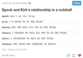 sorion-not-john-watson Follow Spock and Kirk's relationship in a nutshell Spock: don 't do the thing Kirk: I 'M GOING TO D0 THE THING #mccoy: WHY THE HELL DID YOU DO THE THING Uhura: 1 THOUGHT WE TOLD YOU NOT TO DO THE THING #sulu: 1 VOLUNTEER TO HELP DO THE THING #chekov: THE THING WAS INWENTED IN RUSSIA #rofl #keeps getting better 49,160 notes