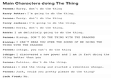 Main Characters doing The Thing Person: Harry, don't do the thing Harry Potter: I'm going to do the thing Person: Percy, don't do the thing Percy Jackson: I'm going to do the thing. Person: Korra, don't do the thing. Korra: I am definitely going to do the thing. Person: Hiccup, DON'T DO THE THING WITH THE DRAGONS Hiccup: I CAN'T HEAR YOU OVER THE SOUND OF ME DOING THE THING WITH THE DRAGONS Person: Ichigo, you can't do the thing Ichigo:I discovered a new power and I am in fact doing the thing better than you Person: Katniss, don't do the thing. Katniss: I did the thing and started a rebellion whoops Person: Jack, could you pretty please do the thing? Jack Frost: No.