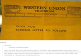 STRONG LETTER TO FOLLOW WESTERN UNION TELEGRAM , F--- YOU STRONG LETTER TO FOLLOW airspaniel drunkwario Anon hate from the late 1800's days/weeks it would take for the mail to go through. No, they had to say "F--- YOU" as soon as f------ possible and AND, let the recipient that they were not done with the f--- you, nay, this was merely the first volley in what would undoubtably be a dressing down of Biblical proportions