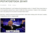 POTATOSTOCK 2014!!! 26 comments Like 120 likes Hey there Backers! I can't believe the Kickstarter ends in 3 days!! There have been a lot of questions about how I plan to fulfill all of the promises I made in this campaign and I am going to do my best to answer them herel But first, I want to announce the event that I have been hinting at for the last 3 weeks. PotatoStock 2014 is happening!! T S HAPPENING