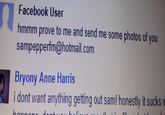 Facebook User hmmm prove to me and send me some photos of you sampepperfm@hotmail.com Bryony Anne Harris i dont want anything getting out sam! honestly it sucks v