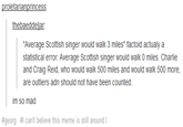 thebaeddeliar "Average Scottish singer would walk 3 miles" factoid actualy a statistical error. Average Scottish singer would walk 0 miles. Charlie and Craig Reid, who would walk 500 miles and would walk 500 more, are outliers adn should not have been counted. im so mad #georg #1 can't believe this meme is still around !