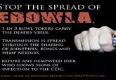 TOP THE SPREAD OF EBOMF 1-IN-3 BOWL-TOKERS CARRY THE DEADLY VIRUS. TRANSMISSION IS SPREAD THROUGH THE SHARING OF JOINTPIPES, BONGS AND HEMP NEEDLES REPORT ANY HEMPWEED USER WHO SHOWS SIGNS OF INFECTION TO THE CDC EARN MORE AT WWW.FACEBOOK.COM/MMYVOFFICIAL