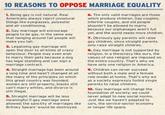 10 REASONS TO OPPOSE MARRIAGE EQUALITY 1. Being gay is not natural. Real Americans always reject unnaturalwhich produce children. Gay couples things like eyeglasses, polyester and air conditioning 6. The only valid marriages are those 2. Gay marriage will encourage people to be gay, in the same way that hanging around tall people will make you tall. 3. Legalizing gay marriage will open the door to all kinds of crazy behaviour. People may even wish to marry their pets because a dog has legal standing and can sign a marriage contract. infertile couples, and old people shouldn't be allowed to marry because our orphanages aren't full yet, and the world needs more children. 7. Obviously gay parents will raise gay children, since straight parents only raise straight children. 8. Gay marriage is not supported by religion. In a theocracy like ours, the values of one religion are imposed on the entire country. That's why we have only one religion in America. 4. Straight marriage has been around 9. Children can never succeed a long time and hasn't changed at all without both a male and a female like many of the principles on which role model at home. That's why we this great country was founded; women are still property, blackss parents to raise children. can't marry whites, and divorce is still illegal. as a society expressly forbid single 5. Straight marriage will be less meaningful if gay marriage were allowed; the sanctity of marriages like Britney Spears' would be destroyed. 10. Gay marriage will change the foundation of society: we could never adapt to new social norms. Just like we haven't adapted to cars, the service-sector economy or longer life spans.