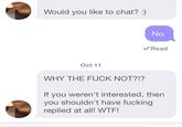 Would you like to chat?:) No. Read Oct 11 WHY THE F--- NOT?!? If you weren't interested, then you shouldn't have f------ replied at all! W--!