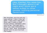 Hey, thanks! You were too. But I thought about it all night and I think we'd better suited to other people, nothing personal. Good luck Delivered No worries, you're not my type either. I don't like fat girls. I also don't like girls who can't hold in their burps which validates why you're fat. The last text l sent you was intended to be an "exit" text. Anyways, good luck to you too but not really.