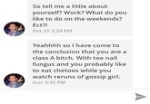 So tell me a little about yourself? Work? What do you like to do on the weekends? Ect?! Oct 23 2:24 PM Yeahhhh so I have come tO the conclusion that you are a class A bitch. With toe nail fungus and you probably like to eat chetoes while you watch reruns of gossip girl. Sun 9:35 PM