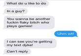 What do u like to do In a guy? You wanna be another f----- flaky bitch who plays games! Uhm w-- I can see you're getting my text d---! Can't reply
