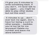 I'll give you 5 minutes to write something back, if you don't, I'll never talk to able to play other dudes but not this one!!! 5 minutes is up....don't ever text me again, don't, have fun being a c--- to you're too fat for me anyways!! Delete my number and leave me alone bitch!!!!