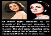 An Indian flight attendant hid the passports of the American passengers on board a hijacked flight to save them from the hijackers. She died while shielding three children from a hail of bullets. Her name was Neerja Bhanot and she died a hero...