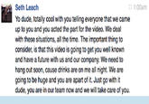 1:00am Seth Leach Yo dude, totay cool with you telling everyone that we came up to you and you acted the part fo the video. We deal with these situations, all the time. The important thing to consider, is that this video is going to get you well known and have a future wth us and our company. We need to at 引cal:腚 :.ika», i,".mit 'at 4liillik:;;!YE ; ENI tib?r.; Itiil lat: ter..alte: ; going to be huge and you are apart of it. Just go with it dude, you are in our team now and we will take care of you.