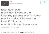 @theyswallow bae: c-- over me: I don't have a car bae: my parents aren't home me: I still don't have a car bae: I'm horny me:bitch i don't have a car 10/15/14, 10:02 PM 3,551 RETWEETS 3,681 FAVORITES