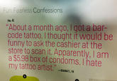 8ea.jpg Fun, Fearless Confessions No.4) About a month ago, I got a bar- code tattoo. I thought it would be funny to ask the cashier at the store to scan it. Apparently, I am a $5.98 box of condoms. I hate my tattoo artist." -OANA 1 .1 T., 19