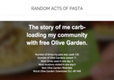 RANDOM ACTS OF PASTA The story of me carb- loading my community with free Olive Garden. Number of times my pass was used: 125 Number of Olive Gardens visited: 11 Most times used in one day: 9 Most locations visited in one day:5 Best Olive Garden: Riverdale Worst Olive Garden: Downtown SLC-BY FAR