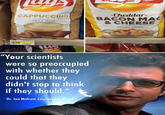 CAPPUCCINO Cheddar- Flavored Chad Scott & CHEESE matt Allen md by "Your scientists were so preoccupied with whether they could that they COU didn't stop to think if they should." Dr. lan Malcom (Jurassic Park)