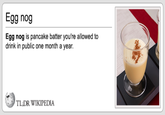 Egg nog Egg nog is pancake batter you're allowed to drink in public one month a year. TL DR WIKIPEDIA
