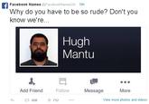 365.jpg Facebook Names @FacebookNamesUK 19h Why do you have to be so rude? Don't you know we're Hugh Mantu Add Friend Follow Message More 658 712 View more photos and videos