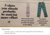c-- you do to 5 signs you should probably be making more effort You're proud of the You almost ひシソ fact you can watch an entire TV season in one sitting. exclusively wear elastic-waist pants. thatfuinnyblog Honestly Cosmo, I came out to have a good time and I'm feeling so attacked right now