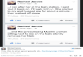 Rachael Jacobs 1 hour ago . ...I ran after her at the train station. I said 'put it back on. I'll walk with u'. She started to cry and hugged me for about a minute - then walked off alone 71 Likes 20 Comments Like Comment share Rachael Jacobs 1 hour ago ...and the (presumably) Muslim woman sitting next to me on the train silently removes her hijab 16 Likes 24 Comments Like Comment → Share Michael James Follow @MichaelJames TV This, this is what good people do. #sydneysege #MartinPlace 9:54 PM - 14 Dec 2014 2,773 RETWEETS 2,470 FAVORITES