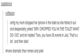 capitalvice ruffaloon omfg my mom dropped her iphone in the toilet so she fished it out and desperately yelled 'SIRI I DROPPED YOU IN THE TOILET WHAT DO I DO, and siri replied·Tara, you have 28 events in July. That's a lot.' and then died #more dramatic than romeo and juliet