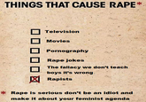 THINGS THAT CAUSE R--- Television Movies P---------- R--- jokes The fallacy we don't teach boys it's wrong Rapists R--- is serious don't be an idiot and make it about your feminist agenda
