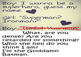 Boy: I wanna be a superhero, guess my name Ginl: "Superman? Ironman?" What, are you dense? Are you retarded or something? Who the hell do you think I am? I'm the Goddamrn Batman.