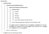 tryerrortry: sluttyoliveoil superwholockeddirectioner: deanwinchesterwantsthecass: sluttyoliveoil: cough rough though through why dont these words rhyme THIS HAS MADE ME ANGRY MY ENTIRE LIFE A rough-coated, dough-faced, thoughtful ploughman strode through the streets of Scarborough; after falling into a slough, he coughed and hiccoughed. HOLY F--- WHY English you're drunk go home.