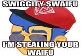 SWIGGITY SWAIFU IM STEALING YOUR WAIFO