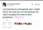 Kim Kardashian West Kim Kardashian *- 으 Follow Just read about a transgender teen, Leelah Alcorn who took her own life because she wasn't accepted.We need to learn acceptance #BraveSoul わ ★ … RETWEETSFAVORITE 6,62715,17 9:54 AM-31 Dec 2014