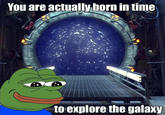 You are actually born in time to explore the ga axy