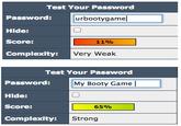 Test Your Password Password: Hide: Score: Complexttys urbootygame 11% Very Weak Test Your Password Password: Hide: Score: Complexity: My Booty Game 囗 6590 Strong