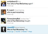 emilydiane13 Emily Now who is Paul McCartney again? 3 hours ago B Loach Prince Charming who is paul mccartney ForevaJonnyBoii Jonathan Marc who is Paul McCartney thoughh 3 hours ago rissax023 Marissa Kasperski Who is Paul Mccartney ? lol. 3 hours ago ☆ Favorite t Retweet Reply