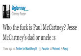 @glennay.一 Glenroy Roper Who the f--- is Paul McCartney? Jesse McCartney's dad or uncle :s 1 hour ago via Twitter for BlackBerry® ☆ Favorite t Retweet Reply