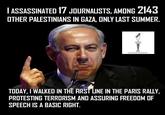 ASSASSINATED 17 JOURNALISTS, AMONG 214 OTHER PALESTINIANS IN GAZA, ONLY LAST SUMMER IPN TODAY, I WALKED IN THE FIRST LINE IN THE PARIS RALLY, PROTESTING TERRORISM AND ASSURING FREEDOM OF SPEECH IS A BASIC RIGHT.