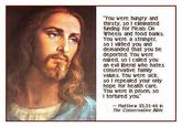 You were hungry and thirsty, so I eiminated funding for Meals On Wheels and food banks. You were a stranger so I vilfied you and demanded that you be deported. You were naked, so i called you an evil iberal who hates conservative family values. You were sick so I repealed your only hope for health care. You were in prison, so I tortured you Matthew 25.31-46 n The Conservative Bible